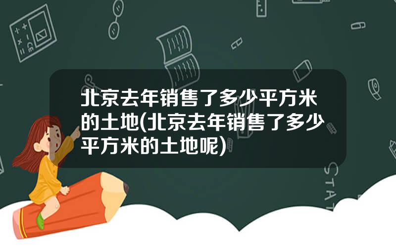 北京去年销售了多少平方米的土地(北京去年销售了多少平方米的土地呢)