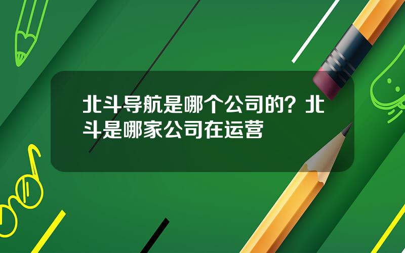 北斗导航是哪个公司的？北斗是哪家公司在运营