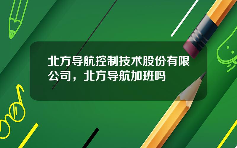 北方导航控制技术股份有限公司，北方导航加班吗