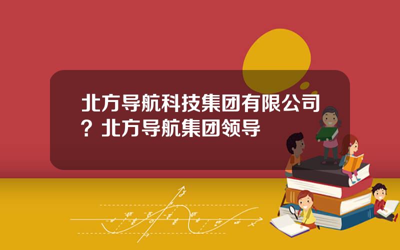 北方导航科技集团有限公司？北方导航集团领导