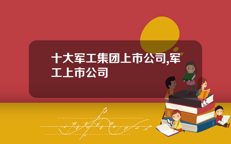 十大军工集团上市公司,军工上市公司