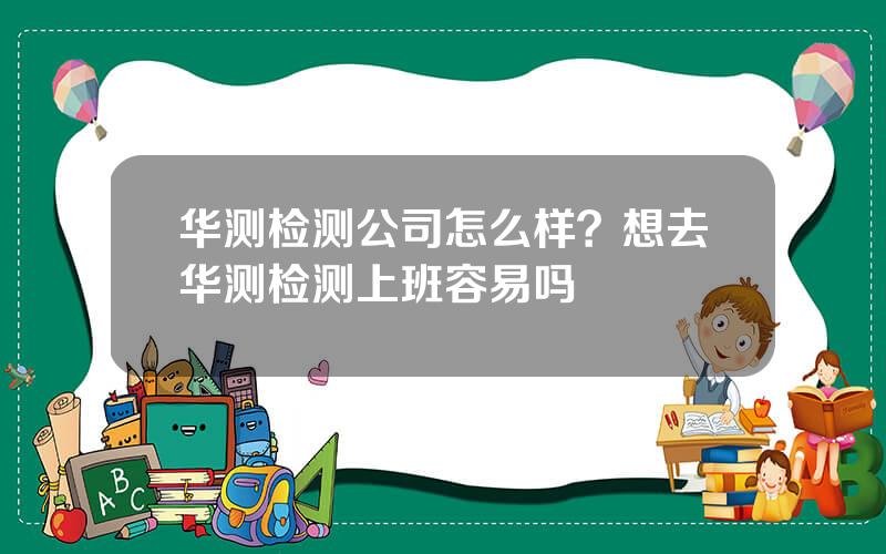 华测检测公司怎么样？想去华测检测上班容易吗