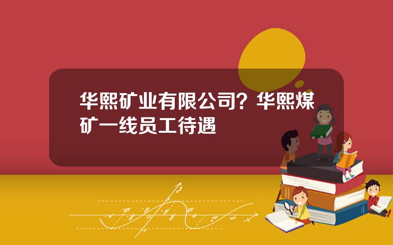 华熙矿业有限公司？华熙煤矿一线员工待遇