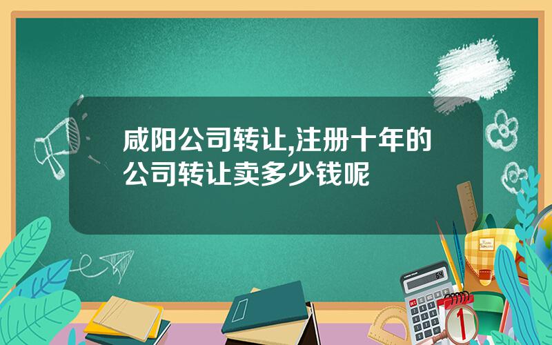 咸阳公司转让,注册十年的公司转让卖多少钱呢