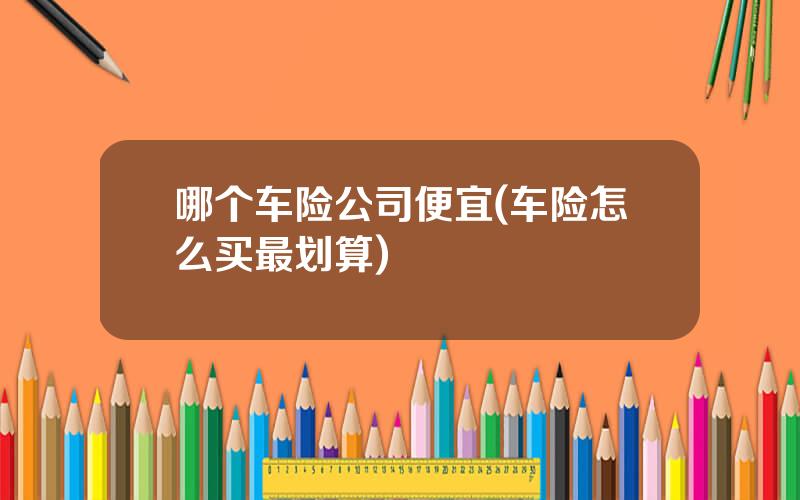 哪个车险公司便宜(车险怎么买最划算)
