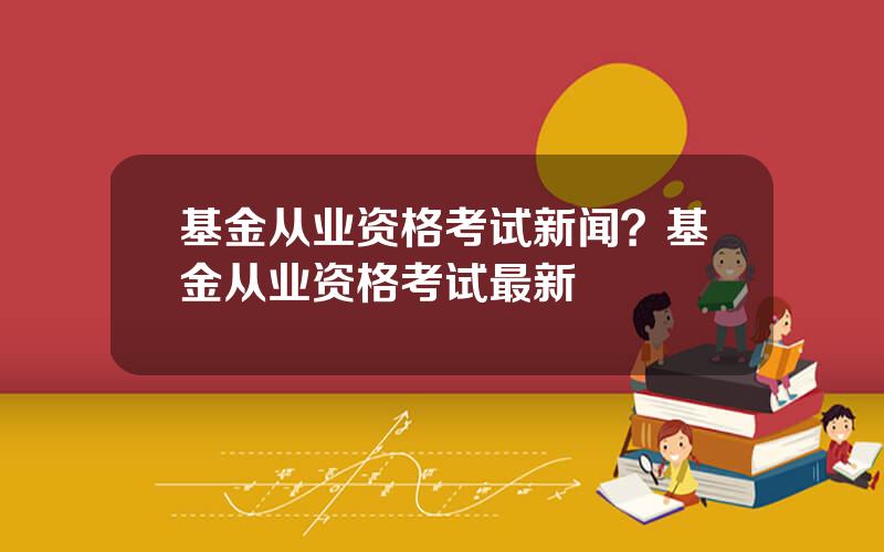 基金从业资格考试新闻？基金从业资格考试最新