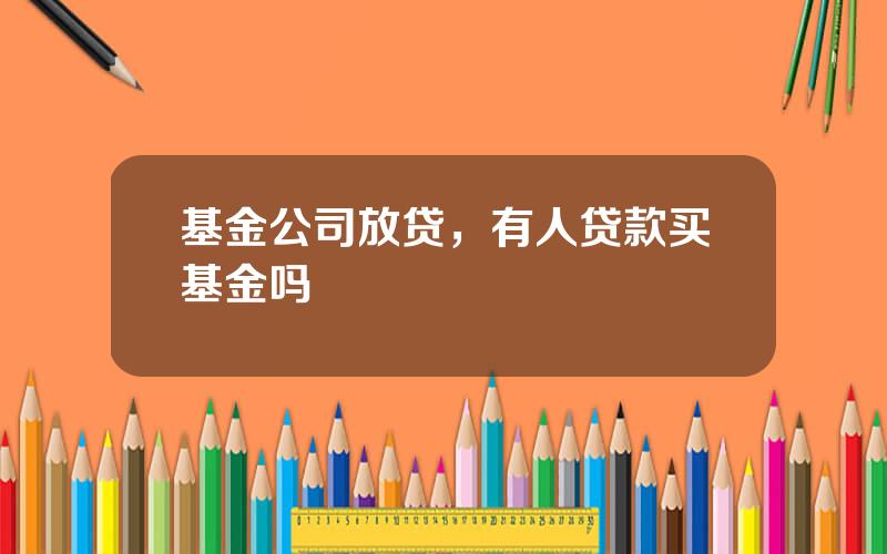基金公司放贷，有人贷款买基金吗