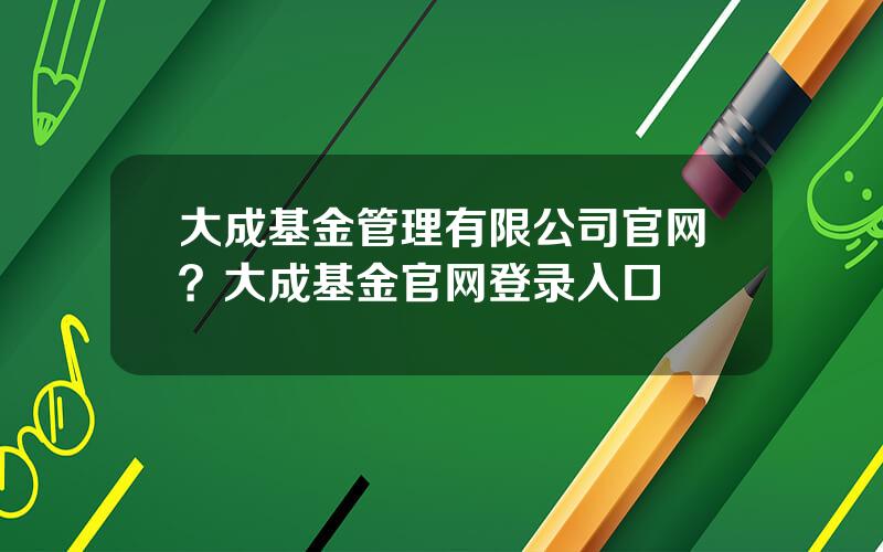 大成基金管理有限公司官网？大成基金官网登录入口