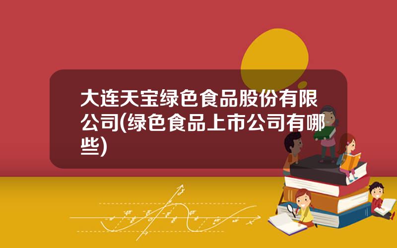 大连天宝绿色食品股份有限公司(绿色食品上市公司有哪些)
