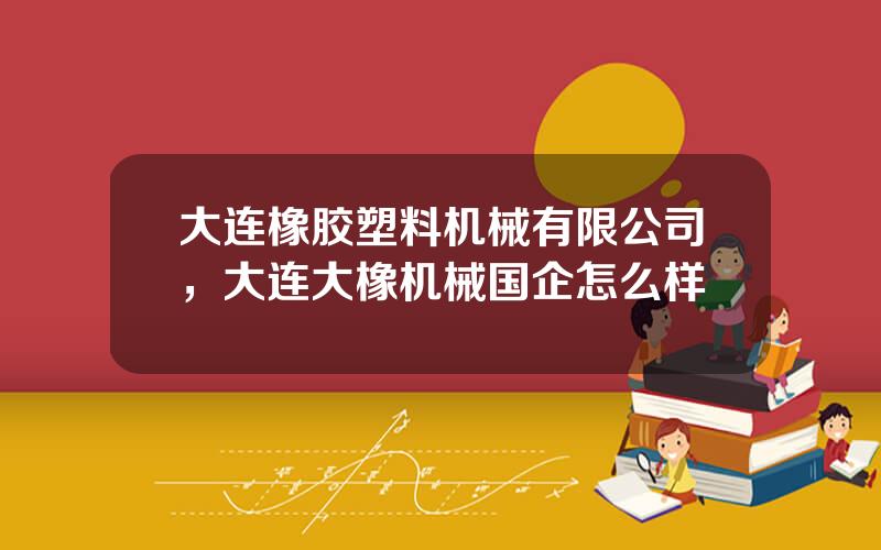 大连橡胶塑料机械有限公司，大连大橡机械国企怎么样