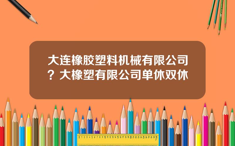 大连橡胶塑料机械有限公司？大橡塑有限公司单休双休