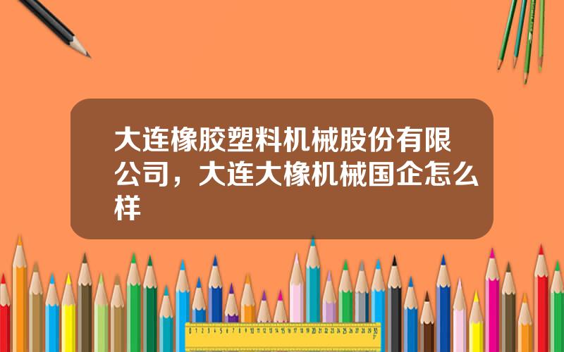 大连橡胶塑料机械股份有限公司，大连大橡机械国企怎么样