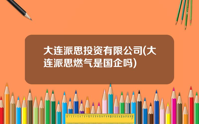 大连派思投资有限公司(大连派思燃气是国企吗)