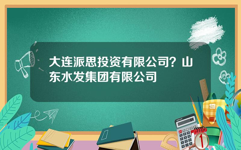 大连派思投资有限公司？山东水发集团有限公司