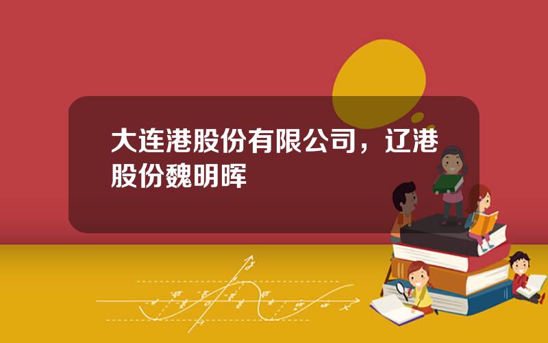 大连港股份有限公司，辽港股份魏明晖