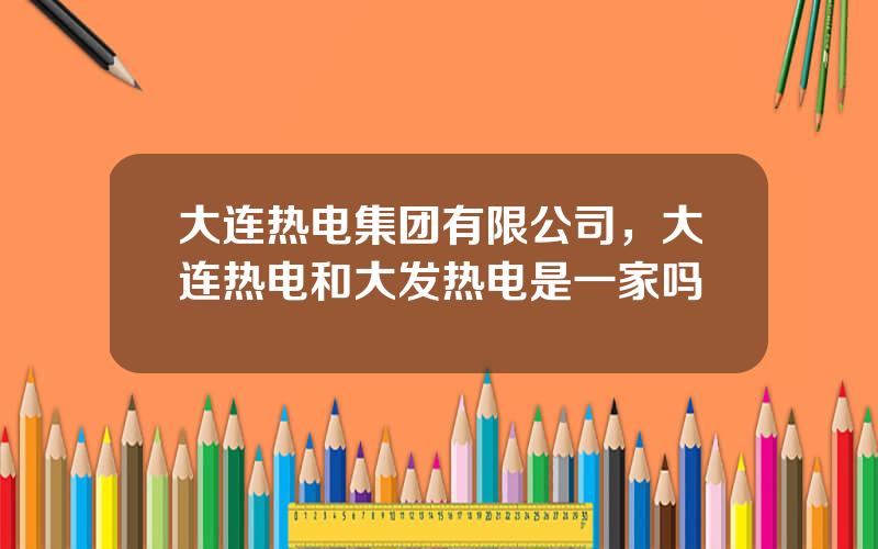 大连热电集团有限公司，大连热电和大发热电是一家吗