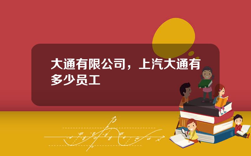 大通有限公司，上汽大通有多少员工