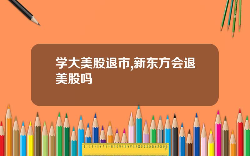 学大美股退市,新东方会退美股吗