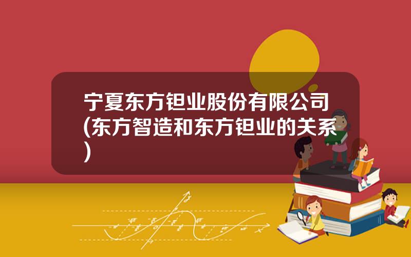 宁夏东方钽业股份有限公司(东方智造和东方钽业的关系)