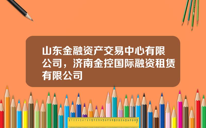 山东金融资产交易中心有限公司，济南金控国际融资租赁有限公司