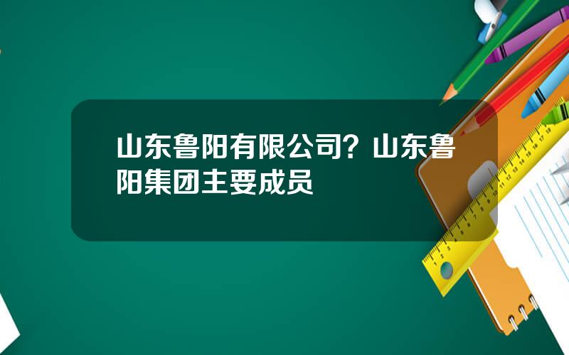 山东鲁阳有限公司？山东鲁阳集团主要成员