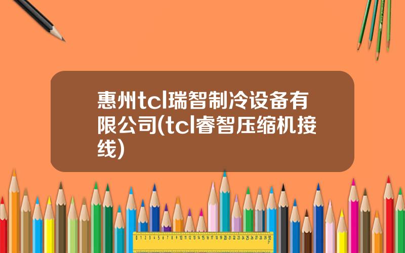 惠州tcl瑞智制冷设备有限公司(tcl睿智压缩机接线)
