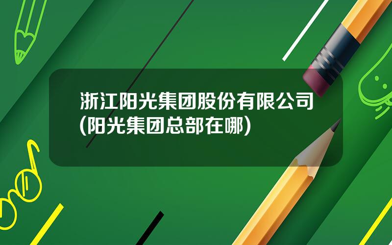 浙江阳光集团股份有限公司(阳光集团总部在哪)