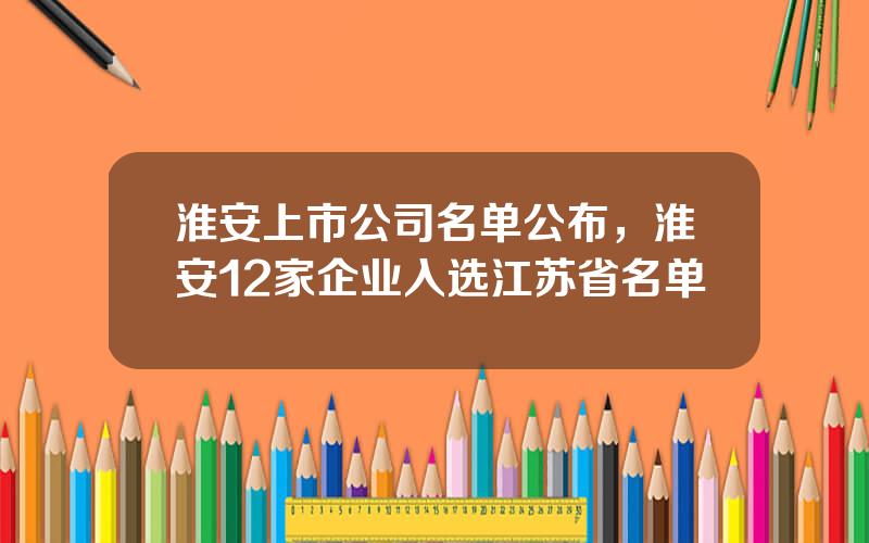 淮安上市公司名单公布，淮安12家企业入选江苏省名单