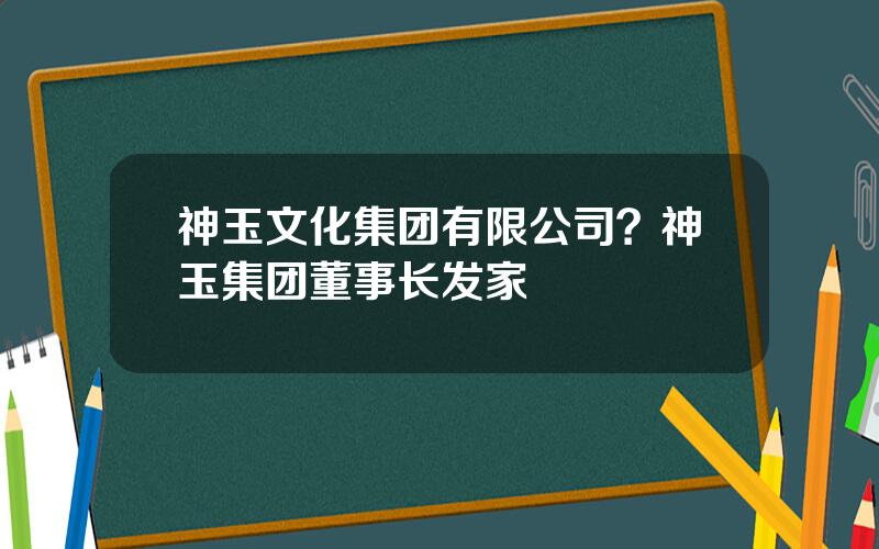神玉文化集团有限公司？神玉集团董事长发家
