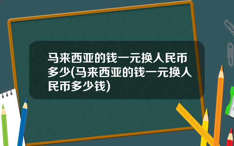 马来西亚的钱一元换人民币多少(马来西亚的钱一元换人民币多少钱)